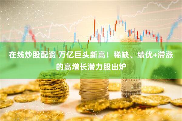 在线炒股配资 万亿巨头新高！稀缺、绩优+滞涨的高增长潜力股出炉