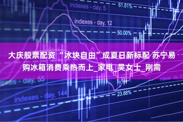 大庆股票配资 “冰块自由”成夏日新标配 苏宁易购冰箱消费乘热而上_家电_吴女士_刚需