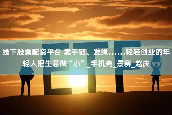 线下股票配资平台 卖手链、发绳……轻轻创业的年轻人把生意做“小”_手机壳_景赛_赵庆