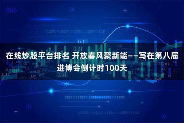 在线炒股平台排名 开放春风聚新能——写在第八届进博会倒计时100天