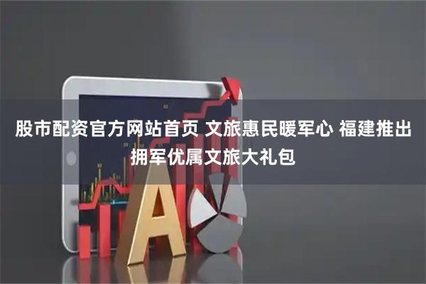 股市配资官方网站首页 文旅惠民暖军心 福建推出拥军优属文旅大礼包