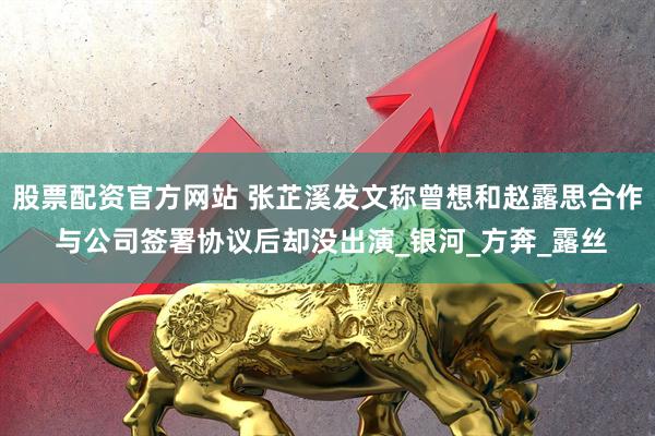 股票配资官方网站 张芷溪发文称曾想和赵露思合作 与公司签署协议后却没出演_银河_方奔_露丝