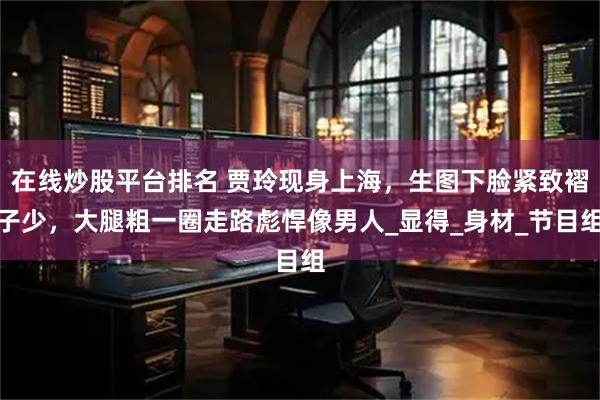 在线炒股平台排名 贾玲现身上海，生图下脸紧致褶子少，大腿粗一圈走路彪悍像男人_显得_身材_节目组