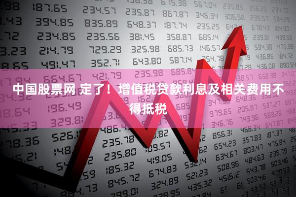 中国股票网 定了！增值税贷款利息及相关费用不得抵税