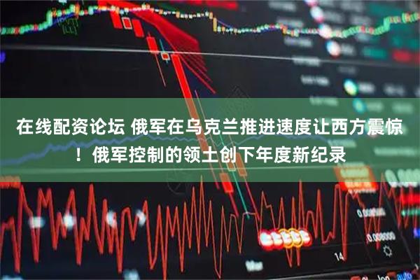 在线配资论坛 俄军在乌克兰推进速度让西方震惊！俄军控制的领土创下年度新纪录