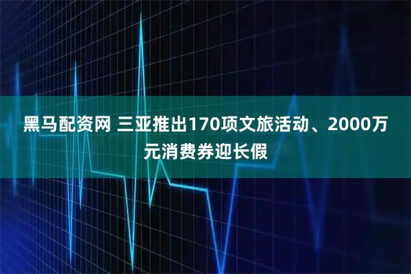 黑马配资网 三亚推出170项文旅活动、2000万元消费券迎长假