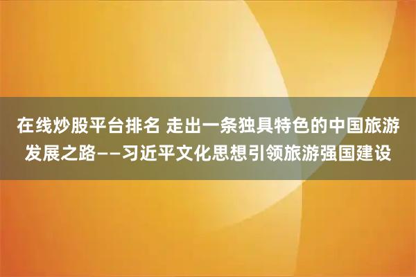 在线炒股平台排名 走出一条独具特色的中国旅游发展之路——习近平文化思想引领旅游强国建设